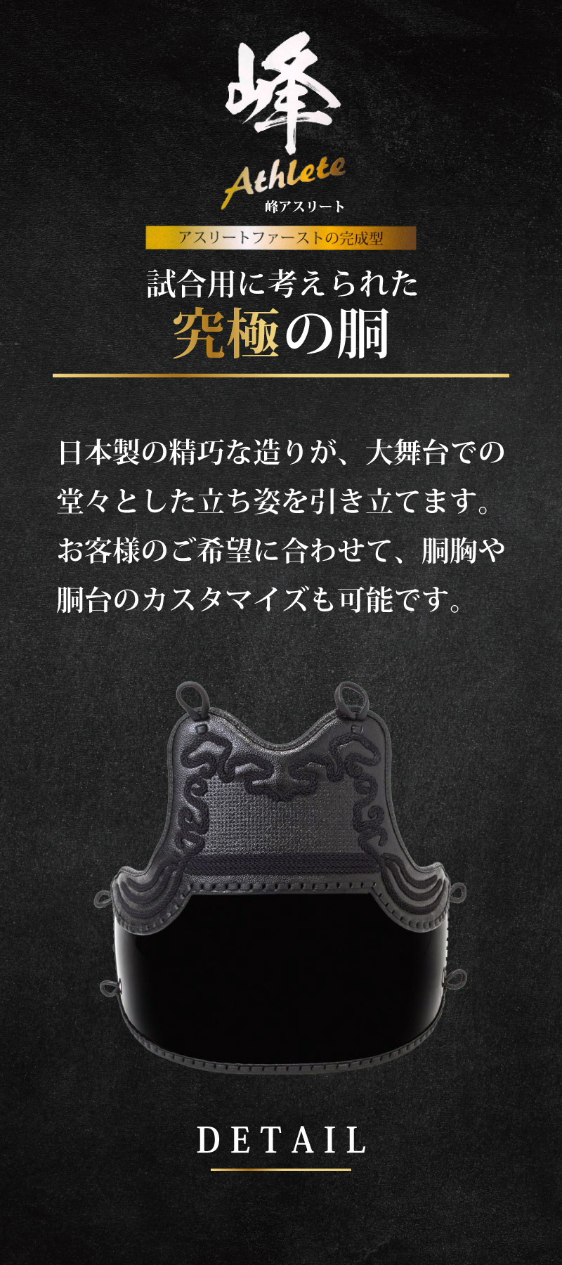 アスリートファーストの完成型　試合用に考えられた究極の胴。日本製の精巧な造りが、大舞台での堂々とした立ち姿を引き立てます。お客様のご希望に合わせて、胴胸や胴台のカスタマイズも可能です。