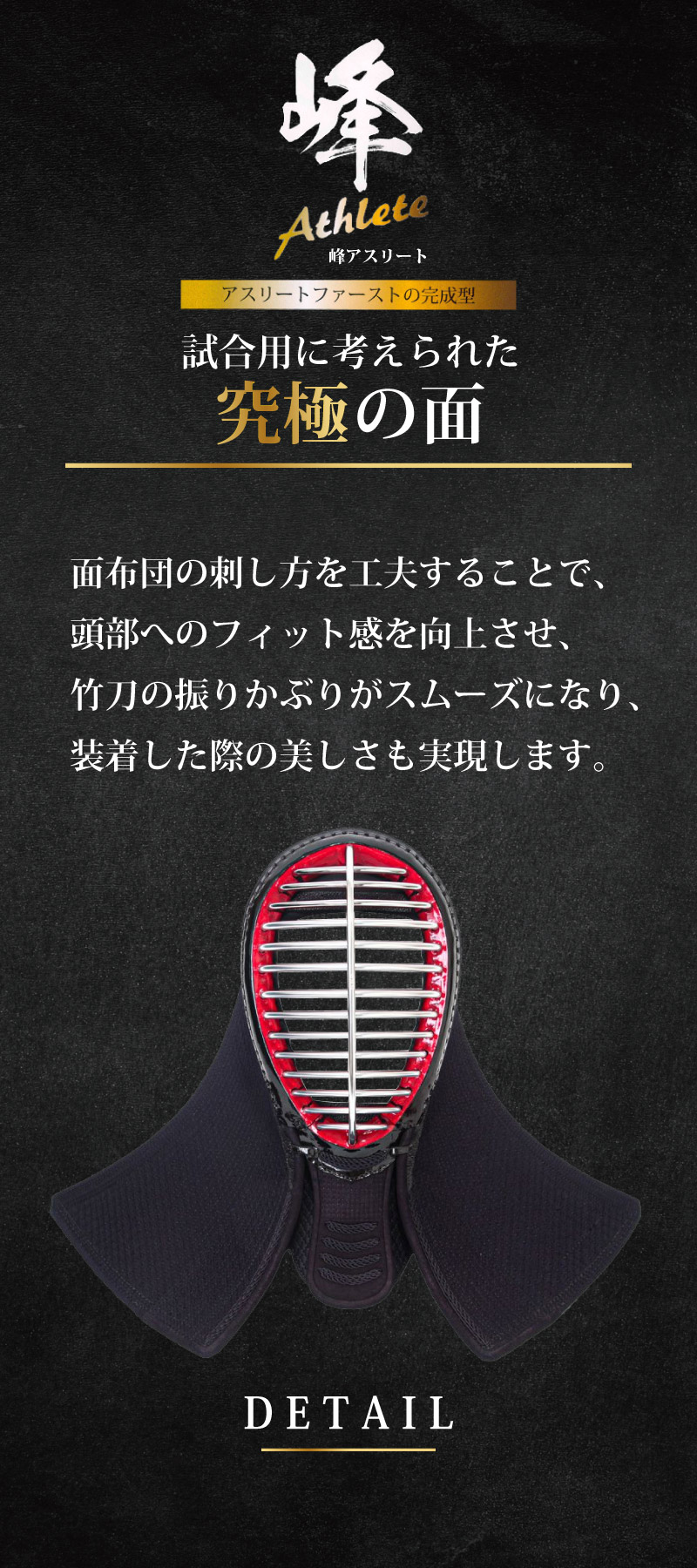 アスリートファーストの完成型　試合用に考えられた究極の面。　面布団の刺し方を工夫することで、頭部へのフィット感を向上させ、竹刀の振りかぶりがスムーズになり、装着した際の美しさも実現します。