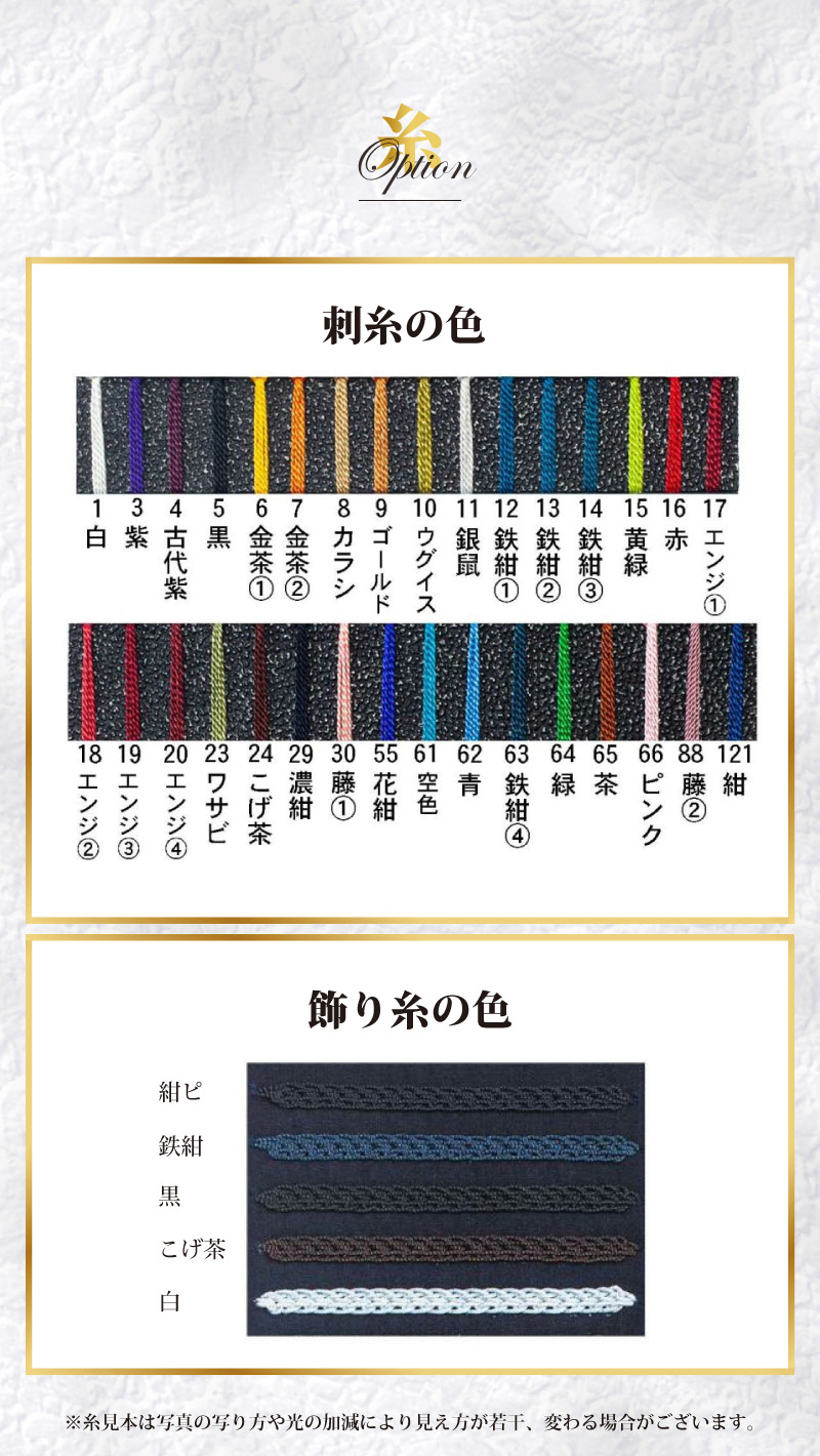 顎・胸の刺糸の色　１白、３紫、４古代紫、５黒、６金茶①、７金茶②、８カラシ、９ゴールド、１０ウグイス、１１銀鼠、１２鉄紺①、１３鉄紺②、１４鉄紺③、１５黄緑、１６赤、１７エンジ①、１８エンジ②、１９エンジ③、２０エンジ④、２３ワサビ、２４こげ茶、２９濃紺、３０藤①、５５花紺、６１空色、６２青、６３鉄紺④、６４緑、６５茶、６６ピンク、８８藤②、１２１紺　飾り糸の色　紺ピ、鉄紺、黒、こげ茶、白