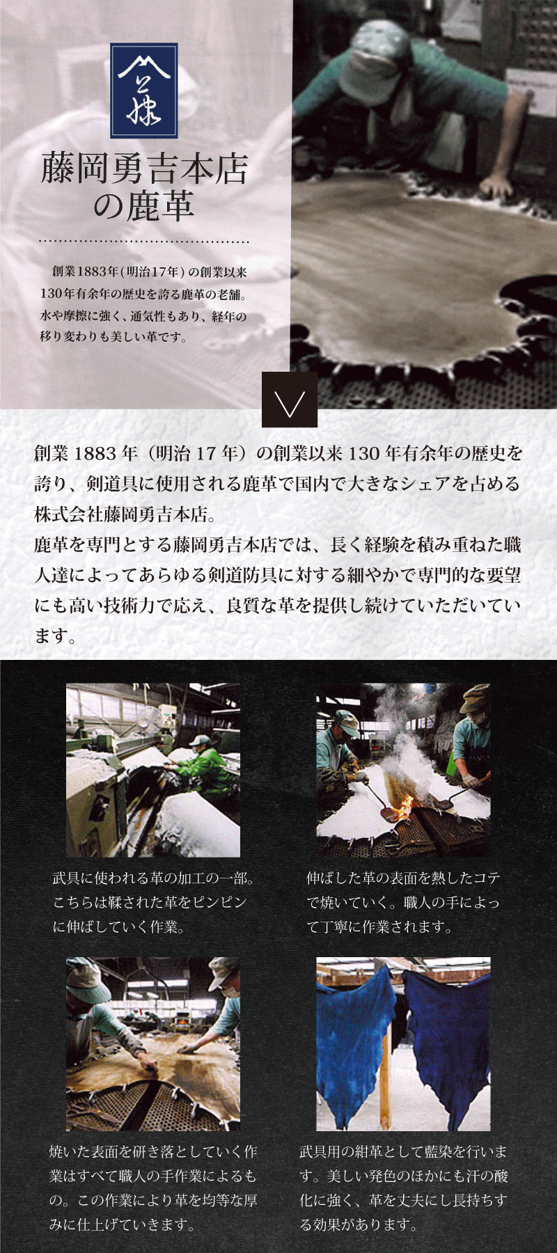 藤岡勇吉本店の鹿革　創業1883年（明治17年）の創業以来130年有余年の歴史を誇り、剣道具に使用される鹿革で国内で大きなシェアを占める株式会社藤岡勇吉本店。鹿革を専門とする藤岡勇吉本店では、長く経験を積み重ねた職人達によってあらゆる剣道防具に対する細やかで専門的な要望にも高い技術力で応え、良質な革を提供し続けていただいています。