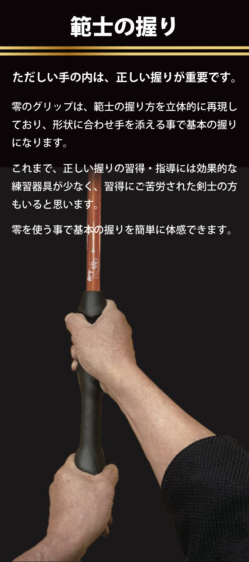 剣道グリップ＆トレーニング【零】　範士の握り　正しい手の内は、正しい握りが重要です。零のグリップは、範士の握り方を散った医的に再現しており、形状に合わせて手を添えることで基本の握りになります。これまで、正しい握りの習得・指導には効果的な練習器具が少なく、習得に苦労された剣士の方もいると思います。零を使うことで基本の握りを簡単に体感できます。