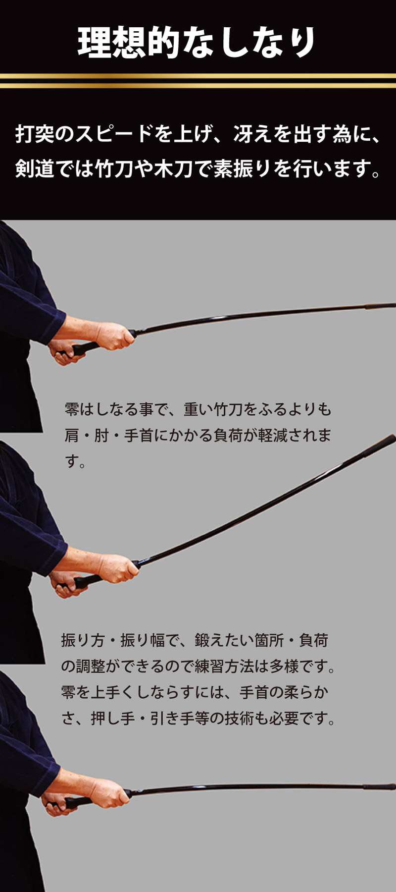 剣道グリップ＆トレーニング【零】　理想的なしなり　打突のスピードを上げ、冴えを出す為に、剣道では竹刀や木刀で素振りを行います。零はしなる事で、重い竹刀を振るよりも肩・肘・手首にかかる負担が軽減されます。振り方・振り幅で、鍛えたい箇所・負担の調整ができるので練習方法は多様です。零を上手くしならせるためには、手首の柔らかさ・押し手・引き手等の技術も必要です。