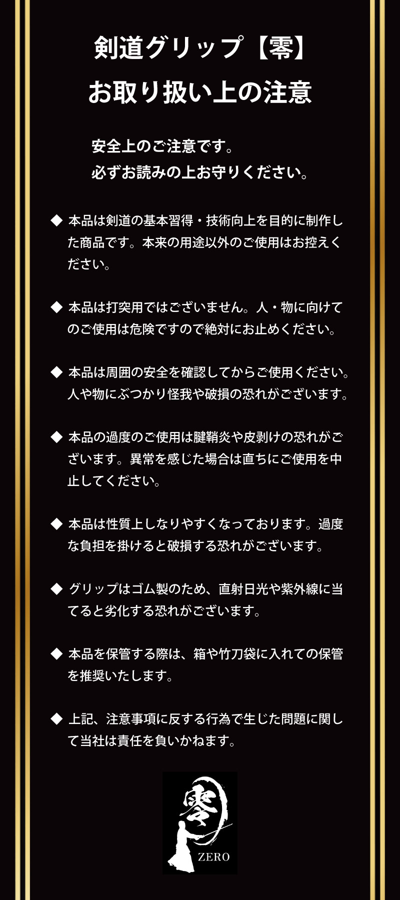 剣道グリップ＆トレーニング【零】　取り扱い上の注意　安全上のご注意です。必ずお読みの上お守りください。　●本品は剣道の基本習得・技術向上を目的に制作した商品です。本来の用途以外のご使用はお控えください。●本品は打突用ではございません。人・物に向けてのご使用は危険ですので絶対にお止めください。●本品は周囲の安全を確認してからご使用ください。人や物にぶつかりケガや破損の恐れがございます。●グリップはゴム製のため、直射日光や紫外線に当てると劣化する恐れがございます。●本品を保管する際は、箱や竹刀袋に入れての保管を推奨いたします。●上記、注意事項に反する行為で生じた問題に関して当社は責任を負いかねます。