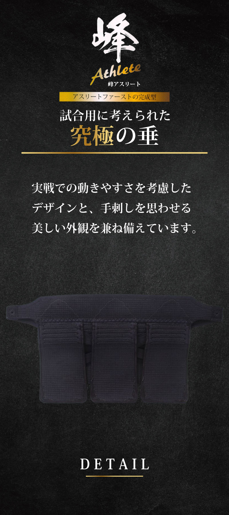 アスリートファーストの完成型　試合用に考えられた究極の垂。実戦での動きやすさを考慮したデザインと、手刺しを思わせる美しい外観を兼ね備えています。締めやすい垂帯　柔らかい腹帯はを安定させ、実戦での動きやすさを考慮した設計です。また、帯紐の先端はテーパード形状になっており、結びやすくしっかりと締めることができます。